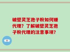 破壁灵芝孢子粉如何嫌代理？了解破壁灵芝孢子粉代理的注意事项？