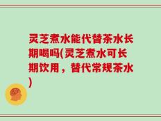 灵芝煮水能代替茶水长期喝吗(灵芝煮水可长期饮用，替代常规茶水)