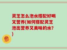 灵芝怎么泡水搭配好喝又营养(如何搭配灵芝泡出营养又美味的水？)