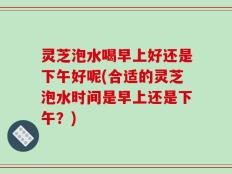 灵芝泡水喝早上好还是下午好呢(合适的灵芝泡水时间是早上还是下午？)