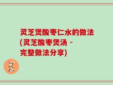 灵芝煲酸枣仁水的做法(灵芝酸枣煲汤 - 完整做法分享)