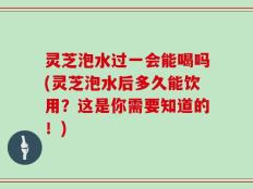 灵芝泡水过一会能喝吗(灵芝泡水后多久能饮用？这是你需要知道的！)