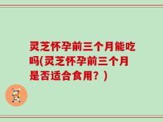 灵芝怀孕前三个月能吃吗(灵芝怀孕前三个月是否适合食用？)
