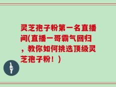 灵芝孢子粉第一名直播间(直播一哥霸气回归，教你如何挑选顶级灵芝孢子粉！)
