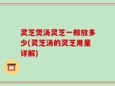 灵芝煲汤灵芝一般放多少(灵芝汤的灵芝用量详解)