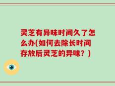 灵芝有异味时间久了怎么办(如何去除长时间存放后灵芝的异味？)