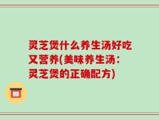 灵芝煲什么养生汤好吃又营养(美味养生汤：灵芝煲的正确配方)