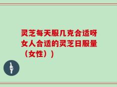 灵芝每天服几克合适呀女人合适的灵芝日服量（女性）)