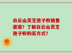 白云山灵芝孢子粉销售渠道？了解白云山灵芝孢子粉购买方式？