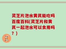 灵芝片泡水黄芪能吃吗百度百科(灵芝片和黄芪一起泡水可以食用吗？)