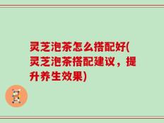 灵芝泡茶怎么搭配好(灵芝泡茶搭配建议，提升养生效果)