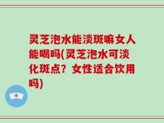 灵芝泡水能淡斑嘛女人能喝吗(灵芝泡水可淡化斑点？女性适合饮用吗)