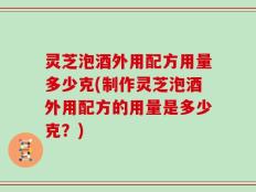 灵芝泡酒外用配方用量多少克(制作灵芝泡酒外用配方的用量是多少克？)