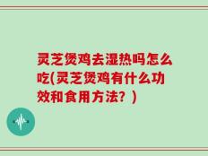 灵芝煲鸡去湿热吗怎么吃(灵芝煲鸡有什么功效和食用方法？)