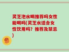 灵芝泡水喝推荐吗女性能喝吗(灵芝水适合女性饮用吗？推荐及禁忌)