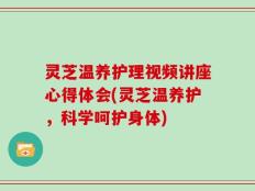 灵芝温养护理视频讲座心得体会(灵芝温养护，科学呵护身体)