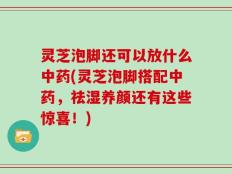 灵芝泡脚还可以放什么中药(灵芝泡脚搭配中药，祛湿养颜还有这些惊喜！)
