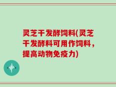 灵芝干发酵饲料(灵芝干发酵料可用作饲料，提高动物免疫力)