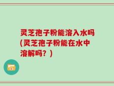 灵芝孢子粉能溶入水吗(灵芝孢子粉能在水中溶解吗？)