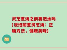 灵芝煮汤之前要泡水吗(浸泡前煮灵芝汤：正确方法，健康美味)