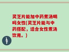 灵芝片能加中药煮汤喝吗女性(灵芝片能与中药搭配，适合女性煮汤饮用。)