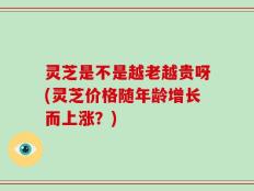 灵芝是不是越老越贵呀(灵芝价格随年龄增长而上涨？)