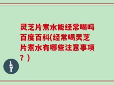 灵芝片煮水能经常喝吗百度百科(经常喝灵芝片煮水有哪些注意事项？)