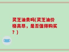 灵芝油贵吗(灵芝油价格高昂，是否值得购买？)