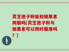 灵芝孢子粉能和褪黑素同服吗(灵芝孢子粉与褪黑素可以同时服用吗？)