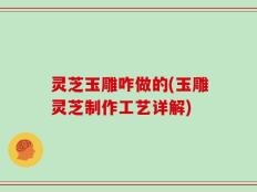 灵芝玉雕咋做的(玉雕灵芝制作工艺详解)
