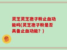 灵芝灵芝孢子粉止血功能吗(灵芝孢子粉是否具备止血功能？)