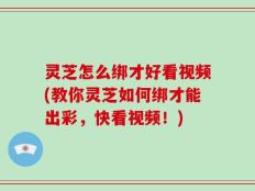 灵芝怎么绑才好看视频(教你灵芝如何绑才能出彩，快看视频！)