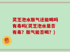 灵芝泡水胀气还能喝吗有毒吗(灵芝泡水是否有毒？胀气能否喝？)