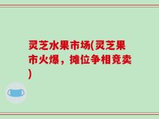 灵芝水果市场(灵芝果市火爆，摊位争相竞卖)