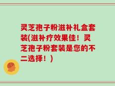 灵芝孢子粉滋补礼盒套装(滋补疗效果佳！灵芝孢子粉套装是您的不二选择！)