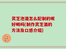 灵芝泡酒怎么配制的呢好喝吗(制作灵芝酒的方法及口感介绍)