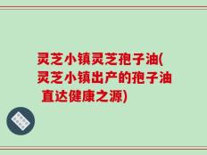 灵芝小镇灵芝孢子油(灵芝小镇出产的孢子油 直达健康之源)