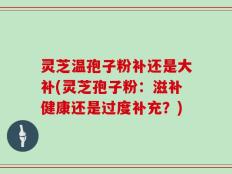 灵芝温孢子粉补还是大补(灵芝孢子粉：滋补健康还是过度补充？)