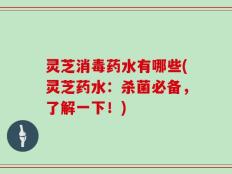 灵芝消毒药水有哪些(灵芝药水：杀菌必备，了解一下！)