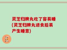 灵芝归脾丸吃了容易睡(灵芝归脾丸进食后易产生睡意)
