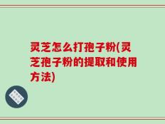 灵芝怎么打孢子粉(灵芝孢子粉的提取和使用方法)