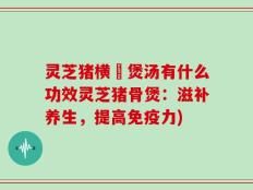 灵芝猪横脷煲汤有什么功效灵芝猪骨煲：滋补养生，提高免疫力)