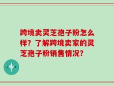跨境卖灵芝孢子粉怎么样？了解跨境卖家的灵芝孢子粉销售情况？