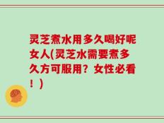 灵芝煮水用多久喝好呢女人(灵芝水需要煮多久方可服用？女性必看！)
