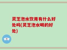 灵芝泡水饮用有什么好处吗(灵芝泡水喝的好处)