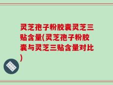 灵芝孢子粉胶囊灵芝三贴含量(灵芝孢子粉胶囊与灵芝三贴含量对比)