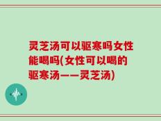 灵芝汤可以驱寒吗女性能喝吗(女性可以喝的驱寒汤——灵芝汤)