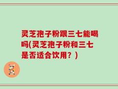 灵芝孢子粉跟三七能喝吗(灵芝孢子粉和三七是否适合饮用？)