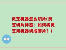 灵芝机器怎么切片(灵芝切片神器：如何将灵芝用机器切成薄片？)
