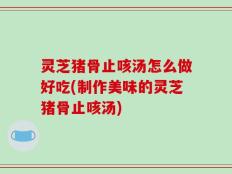 灵芝猪骨止咳汤怎么做好吃(制作美味的灵芝猪骨止咳汤)